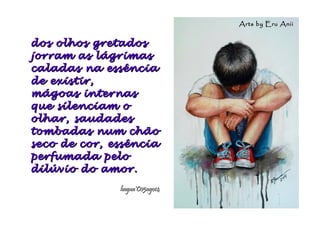 dos olhos gretadosdos olhos gretados
jorram as lágrimasjorram as lágrimas
caladas na essênciacaladas na essência
de existir,de existir,
mágoas internasmágoas internas
que silenciam oque silenciam o
olhar, saudadesolhar, saudades
tombadas num chãotombadas num chão
seco de cor, essênciaseco de cor, essência
perfumada peloperfumada pelo
dilúvio do amor.dilúvio do amor.
hagna'C05ago14hagna'C05ago14
Arts by Eru AniiArts by Eru Anii
 
