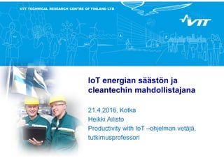 VTT TECHNICAL RESEARCH CENTRE OF FINLAND LTD
IoT energian säästön ja
cleantechin mahdollistajana
21.4.2016, Kotka
Heikki Ailisto
Productivity with IoT –ohjelman vetäjä,
tutkimusprofessori
 