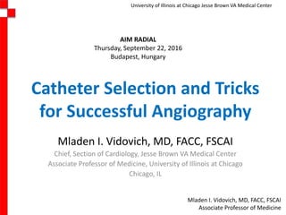Mladen I. Vidovich, MD, FACC, FSCAI
Associate Professor of Medicine
University of Illinois at Chicago Jesse Brown VA Medical Center
Catheter Selection and Tricks
for Successful Angiography
Mladen I. Vidovich, MD, FACC, FSCAI
Chief, Section of Cardiology, Jesse Brown VA Medical Center
Associate Professor of Medicine, University of Illinois at Chicago
Chicago, IL
AIM RADIAL
Thursday, September 22, 2016
Budapest, Hungary
 