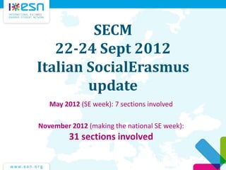 SECM
   22-24 Sept 2012
Italian SocialErasmus
        update
   May 2012 (SE week): 7 sections involved

November 2012 (making the national SE week):
         31 sections involved
 