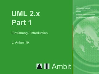 Wissen macht ambitionierte
                                    Geschäftsziele erreichbar.
                                    Wir liefern Wissen und schaffen Werte.



UML 2.x
                                    Weltweit.

                                    Knowledge enables your business
                                    ambitions.
                                    We deliver knowledge and create value.
                                    Worldwide.



Part 1
Einführung / Introduction

J. Anton Illik




                            Ambit                        1.     1
 