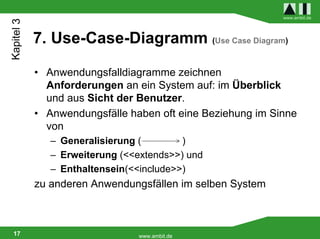 Kapitel 3                                                   www.ambit.de




            7. Use-Case-Diagramm (Use Case Diagram)

            • Anwendungsfalldiagramme zeichnen
              Anforderungen an ein System auf: im Überblick
              und aus Sicht der Benutzer.
            • Anwendungsfälle haben oft eine Beziehung im Sinne
              von
               – Generalisierung (        )
               – Erweiterung (<<extends>>) und
               – Enthaltensein(<<include>>)
            zu anderen Anwendungsfällen im selben System



 17                             www.ambit.de
 