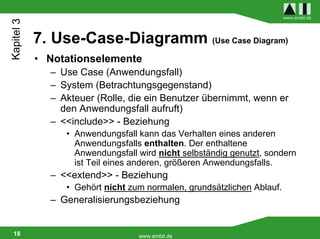 Kapitel 3                                                               www.ambit.de




            7. Use-Case-Diagramm (Use Case Diagram)
            • Notationselemente
              – Use Case (Anwendungsfall)
              – System (Betrachtungsgegenstand)
              – Akteuer (Rolle, die ein Benutzer übernimmt, wenn er
                den Anwendungsfall aufruft)
              – <<include>> - Beziehung
                 • Anwendungsfall kann das Verhalten eines anderen
                   Anwendungsfalls enthalten. Der enthaltene
                   Anwendungsfall wird nicht selbständig genutzt, sondern
                   ist Teil eines anderen, größeren Anwendungsfalls.
              – <<extend>> - Beziehung
                 • Gehört nicht zum normalen, grundsätzlichen Ablauf.
              – Generalisierungsbeziehung


 18                               www.ambit.de
 