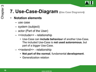 www.ambit.de
Chapter 3


             7. Use-Case-Diagram (Use Case Diagramm)
             • Notation elements
               –   use case
               –   system (subject)
               –   actor (Part of the User)
               –   <<include>> - relationship
                    • Use-Case can include behaviour of another Use-Case.
                      The included Use-Case is not used autonomous, but
                      part of a bigger Use-Case.
               – <<extend>> - relationship
                    • Not part of the normal, fundamental development.
                    • Generalization relation



        18                           www.ambit.de
 