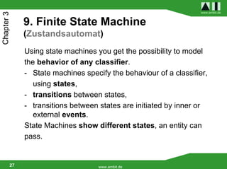 www.ambit.de
Chapter 3

             9. Finite State Machine
             (Zustandsautomat)
             Using state machines you get the possibility to model
             the behavior of any classifier.
             - State machines specify the behaviour of a classifier,
                using states,
             - transitions between states,
             - transitions between states are initiated by inner or
                external events.
             State Machines show different states, an entity can
             pass.


        27                         www.ambit.de
 