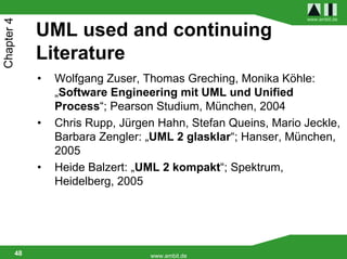 www.ambit.de
Chapter 4

             UML used and continuing
             Literature
             •   Wolfgang Zuser, Thomas Greching, Monika Köhle:
                 „Software Engineering mit UML und Unified
                 Process“; Pearson Studium, München, 2004
             •   Chris Rupp, Jürgen Hahn, Stefan Queins, Mario Jeckle,
                 Barbara Zengler: „UML 2 glasklar“; Hanser, München,
                 2005
             •   Heide Balzert: „UML 2 kompakt“; Spektrum,
                 Heidelberg, 2005




        48                        www.ambit.de
 