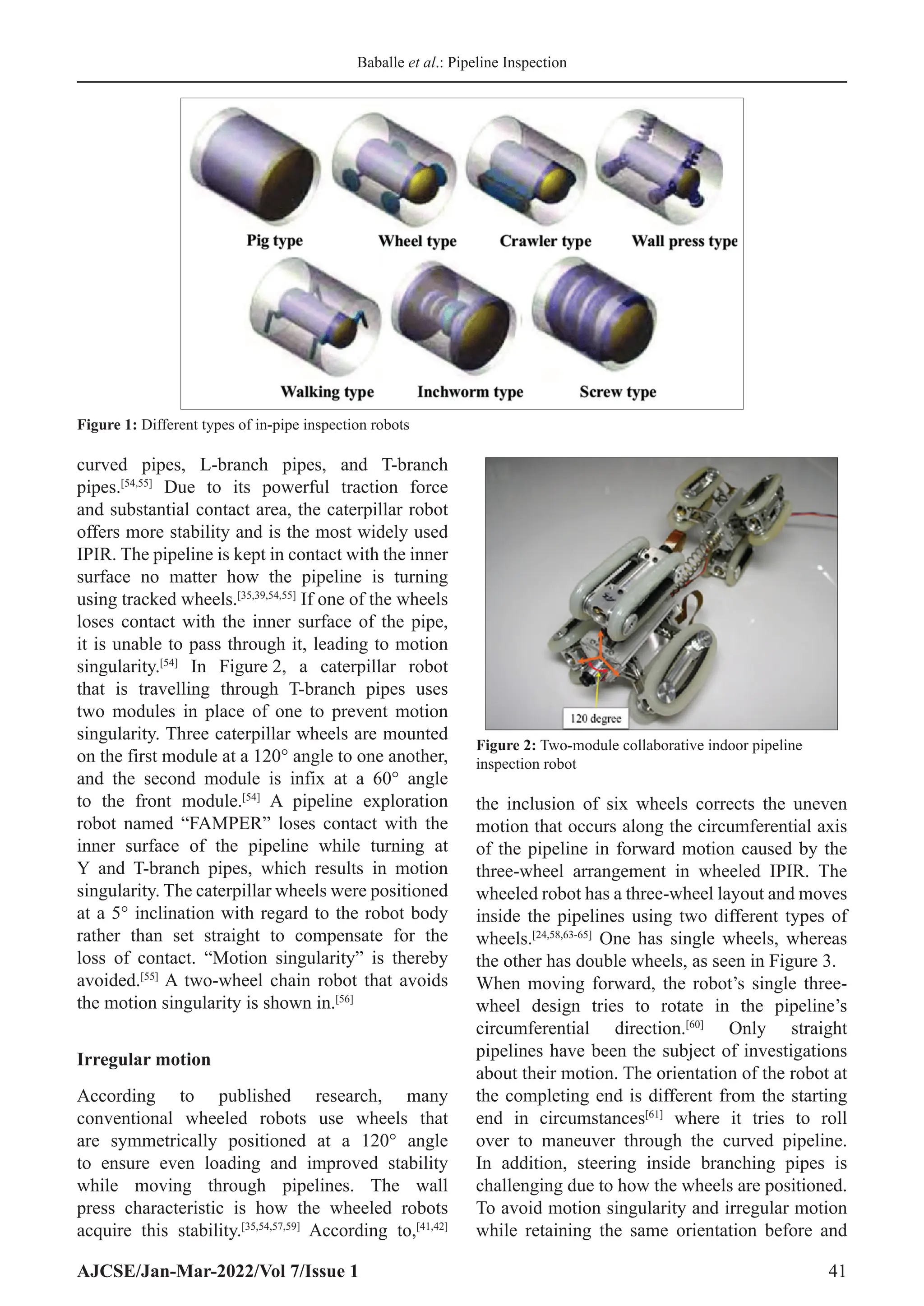 Baballe et al.: Pipeline Inspection
AJCSE/Jan-Mar-2022/Vol 7/Issue 1 41
curved pipes, L-branch pipes, and T-branch
pipes.[54,55]
Due to its powerful traction force
and substantial contact area, the caterpillar robot
offers more stability and is the most widely used
IPIR. The pipeline is kept in contact with the inner
surface no matter how the pipeline is turning
using tracked wheels.[35,39,54,55]
If one of the wheels
loses contact with the inner surface of the pipe,
it is unable to pass through it, leading to motion
singularity.[54]
In Figure 2, a caterpillar robot
that is travelling through T-branch pipes uses
two modules in place of one to prevent motion
singularity. Three caterpillar wheels are mounted
on the first module at a 120° angle to one another,
and the second module is infix at a 60° angle
to the front module.[54]
A pipeline exploration
robot named “FAMPER” loses contact with the
inner surface of the pipeline while turning at
Y and T-branch pipes, which results in motion
singularity. The caterpillar wheels were positioned
at a 5° inclination with regard to the robot body
rather than set straight to compensate for the
loss of contact. “Motion singularity” is thereby
avoided.[55]
A two-wheel chain robot that avoids
the motion singularity is shown in.[56]
Irregular motion
According to published research, many
conventional wheeled robots use wheels that
are symmetrically positioned at a 120° angle
to ensure even loading and improved stability
while moving through pipelines. The wall
press characteristic is how the wheeled robots
acquire this stability.[35,54,57,59]
According to,[41,42]
the inclusion of six wheels corrects the uneven
motion that occurs along the circumferential axis
of the pipeline in forward motion caused by the
three-wheel arrangement in wheeled IPIR. The
wheeled robot has a three-wheel layout and moves
inside the pipelines using two different types of
wheels.[24,58,63-65]
One has single wheels, whereas
the other has double wheels, as seen in Figure 3.
When moving forward, the robot’s single three-
wheel design tries to rotate in the pipeline’s
circumferential direction.[60]
Only straight
pipelines have been the subject of investigations
about their motion. The orientation of the robot at
the completing end is different from the starting
end in circumstances[61]
where it tries to roll
over to maneuver through the curved pipeline.
In addition, steering inside branching pipes is
challenging due to how the wheels are positioned.
To avoid motion singularity and irregular motion
while retaining the same orientation before and
Figure 1: Different types of in-pipe inspection robots
Figure 2: Two-module collaborative indoor pipeline
inspection robot
 