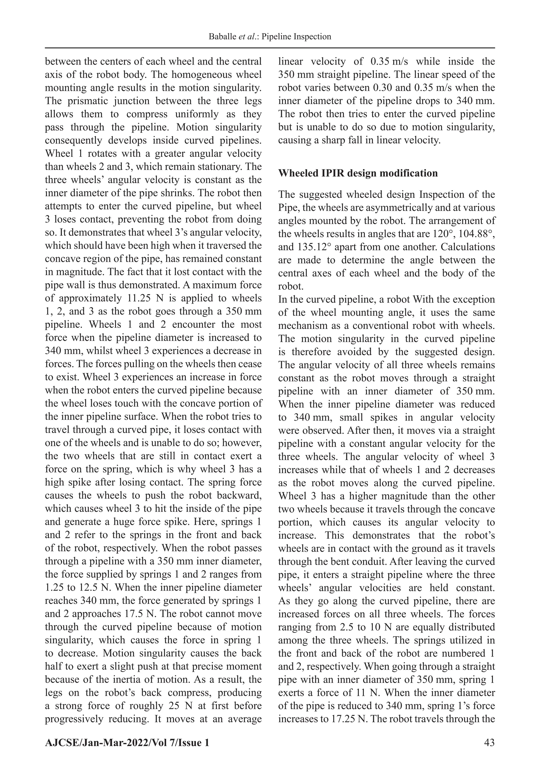 Baballe et al.: Pipeline Inspection
AJCSE/Jan-Mar-2022/Vol 7/Issue 1 43
between the centers of each wheel and the central
axis of the robot body. The homogeneous wheel
mounting angle results in the motion singularity.
The prismatic junction between the three legs
allows them to compress uniformly as they
pass through the pipeline. Motion singularity
consequently develops inside curved pipelines.
Wheel 1 rotates with a greater angular velocity
than wheels 2 and 3, which remain stationary. The
three wheels’ angular velocity is constant as the
inner diameter of the pipe shrinks. The robot then
attempts to enter the curved pipeline, but wheel
3 loses contact, preventing the robot from doing
so. It demonstrates that wheel 3’s angular velocity,
which should have been high when it traversed the
concave region of the pipe, has remained constant
in magnitude. The fact that it lost contact with the
pipe wall is thus demonstrated. A maximum force
of approximately 11.25 N is applied to wheels
1, 2, and 3 as the robot goes through a 350 mm
pipeline. Wheels 1 and 2 encounter the most
force when the pipeline diameter is increased to
340 mm, whilst wheel 3 experiences a decrease in
forces. The forces pulling on the wheels then cease
to exist. Wheel 3 experiences an increase in force
when the robot enters the curved pipeline because
the wheel loses touch with the concave portion of
the inner pipeline surface. When the robot tries to
travel through a curved pipe, it loses contact with
one of the wheels and is unable to do so; however,
the two wheels that are still in contact exert a
force on the spring, which is why wheel 3 has a
high spike after losing contact. The spring force
causes the wheels to push the robot backward,
which causes wheel 3 to hit the inside of the pipe
and generate a huge force spike. Here, springs 1
and 2 refer to the springs in the front and back
of the robot, respectively. When the robot passes
through a pipeline with a 350 mm inner diameter,
the force supplied by springs 1 and 2 ranges from
1.25 to 12.5 N. When the inner pipeline diameter
reaches 340 mm, the force generated by springs 1
and 2 approaches 17.5 N. The robot cannot move
through the curved pipeline because of motion
singularity, which causes the force in spring 1
to decrease. Motion singularity causes the back
half to exert a slight push at that precise moment
because of the inertia of motion. As a result, the
legs on the robot’s back compress, producing
a strong force of roughly 25 N at first before
progressively reducing. It moves at an average
linear velocity of 0.35 m/s while inside the
350 mm straight pipeline. The linear speed of the
robot varies between 0.30 and 0.35 m/s when the
inner diameter of the pipeline drops to 340 mm.
The robot then tries to enter the curved pipeline
but is unable to do so due to motion singularity,
causing a sharp fall in linear velocity.
Wheeled IPIR design modification
The suggested wheeled design Inspection of the
Pipe, the wheels are asymmetrically and at various
angles mounted by the robot. The arrangement of
the wheels results in angles that are 120°, 104.88°,
and 135.12° apart from one another. Calculations
are made to determine the angle between the
central axes of each wheel and the body of the
robot.
In the curved pipeline, a robot With the exception
of the wheel mounting angle, it uses the same
mechanism as a conventional robot with wheels.
The motion singularity in the curved pipeline
is therefore avoided by the suggested design.
The angular velocity of all three wheels remains
constant as the robot moves through a straight
pipeline with an inner diameter of 350 mm.
When the inner pipeline diameter was reduced
to 340 mm, small spikes in angular velocity
were observed. After then, it moves via a straight
pipeline with a constant angular velocity for the
three wheels. The angular velocity of wheel 3
increases while that of wheels 1 and 2 decreases
as the robot moves along the curved pipeline.
Wheel 3 has a higher magnitude than the other
two wheels because it travels through the concave
portion, which causes its angular velocity to
increase. This demonstrates that the robot’s
wheels are in contact with the ground as it travels
through the bent conduit. After leaving the curved
pipe, it enters a straight pipeline where the three
wheels’ angular velocities are held constant.
As they go along the curved pipeline, there are
increased forces on all three wheels. The forces
ranging from 2.5 to 10 N are equally distributed
among the three wheels. The springs utilized in
the front and back of the robot are numbered 1
and 2, respectively. When going through a straight
pipe with an inner diameter of 350 mm, spring 1
exerts a force of 11 N. When the inner diameter
of the pipe is reduced to 340 mm, spring 1’s force
increases to 17.25 N. The robot travels through the
 