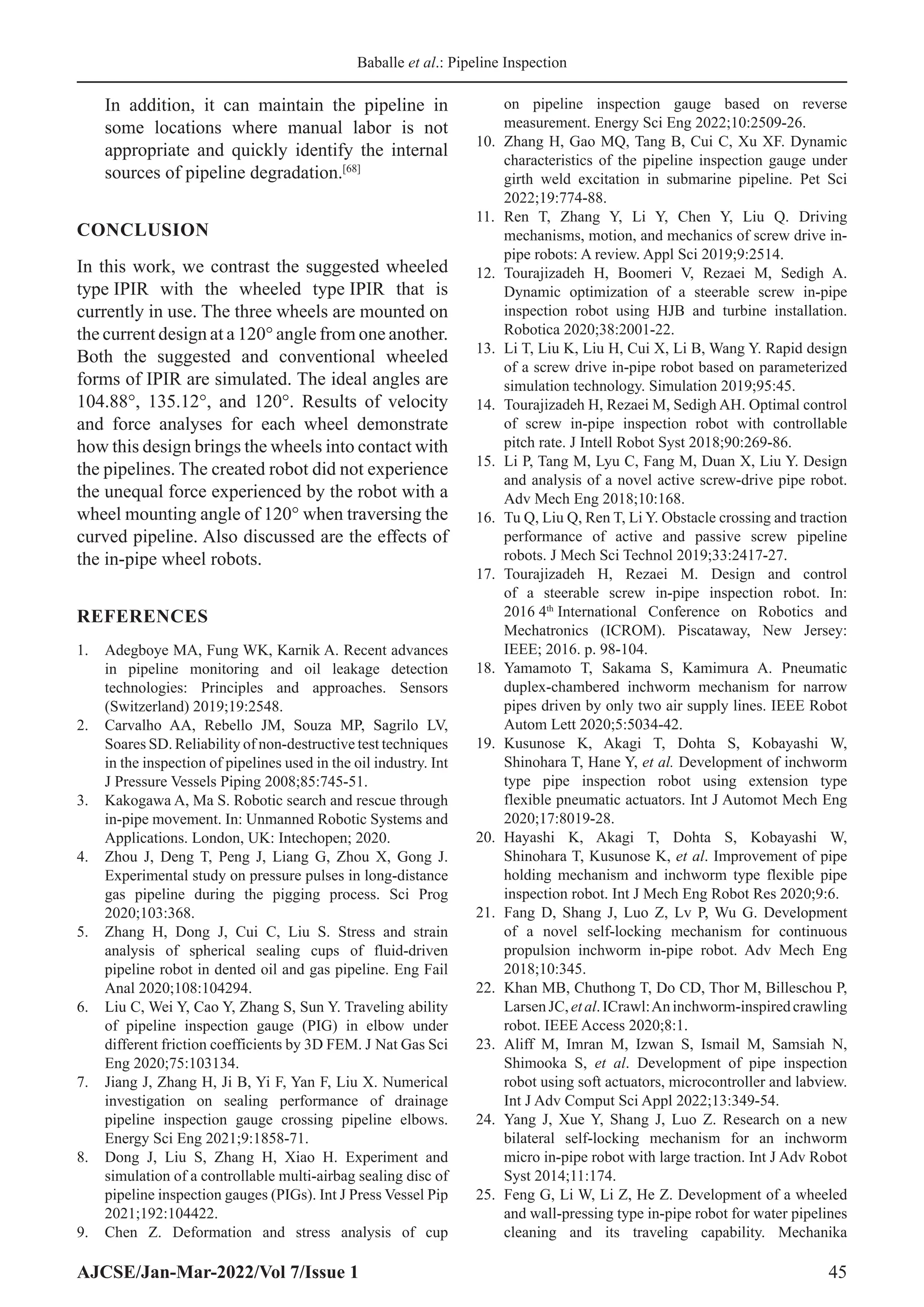 Baballe et al.: Pipeline Inspection
AJCSE/Jan-Mar-2022/Vol 7/Issue 1 45
In addition, it can maintain the pipeline in
some locations where manual labor is not
appropriate and quickly identify the internal
sources of pipeline degradation.[68]
CONCLUSION
In this work, we contrast the suggested wheeled
type IPIR with the wheeled type IPIR that is
currently in use. The three wheels are mounted on
the current design at a 120° angle from one another.
Both the suggested and conventional wheeled
forms of IPIR are simulated. The ideal angles are
104.88°, 135.12°, and 120°. Results of velocity
and force analyses for each wheel demonstrate
how this design brings the wheels into contact with
the pipelines. The created robot did not experience
the unequal force experienced by the robot with a
wheel mounting angle of 120° when traversing the
curved pipeline. Also discussed are the effects of
the in-pipe wheel robots.
REFERENCES
1. Adegboye MA, Fung WK, Karnik A. Recent advances
in pipeline monitoring and oil leakage detection
technologies: Principles and approaches. Sensors
(Switzerland) 2019;19:2548.
2. Carvalho AA, Rebello JM, Souza MP, Sagrilo LV,
Soares SD. Reliability of non-destructive test techniques
in the inspection of pipelines used in the oil industry. Int
J Pressure Vessels Piping 2008;85:745-51.
3. Kakogawa A, Ma S. Robotic search and rescue through
in-pipe movement. In: Unmanned Robotic Systems and
Applications. London, UK: Intechopen; 2020.
4. Zhou J, Deng T, Peng J, Liang G, Zhou X, Gong J.
Experimental study on pressure pulses in long-distance
gas pipeline during the pigging process. Sci Prog
2020;103:368.
5. Zhang H, Dong J, Cui C, Liu S. Stress and strain
analysis of spherical sealing cups of fluid-driven
pipeline robot in dented oil and gas pipeline. Eng Fail
Anal 2020;108:104294.
6. Liu C, Wei Y, Cao Y, Zhang S, Sun Y. Traveling ability
of pipeline inspection gauge (PIG) in elbow under
different friction coefficients by 3D FEM. J Nat Gas Sci
Eng 2020;75:103134.
7. Jiang J, Zhang H, Ji B, Yi F, Yan F, Liu X. Numerical
investigation on sealing performance of drainage
pipeline inspection gauge crossing pipeline elbows.
Energy Sci Eng 2021;9:1858-71.
8. Dong J, Liu S, Zhang H, Xiao H. Experiment and
simulation of a controllable multi-airbag sealing disc of
pipeline inspection gauges (PIGs). Int J Press Vessel Pip
2021;192:104422.
9. Chen Z. Deformation and stress analysis of cup
on pipeline inspection gauge based on reverse
measurement. Energy Sci Eng 2022;10:2509-26.
10. Zhang H, Gao MQ, Tang B, Cui C, Xu XF. Dynamic
characteristics of the pipeline inspection gauge under
girth weld excitation in submarine pipeline. Pet Sci
2022;19:774-88.
11. Ren T, Zhang Y, Li Y, Chen Y, Liu Q. Driving
mechanisms, motion, and mechanics of screw drive in-
pipe robots: A review. Appl Sci 2019;9:2514.
12. Tourajizadeh H, Boomeri V, Rezaei M, Sedigh A.
Dynamic optimization of a steerable screw in-pipe
inspection robot using HJB and turbine installation.
Robotica 2020;38:2001-22.
13. Li T, Liu K, Liu H, Cui X, Li B, Wang Y. Rapid design
of a screw drive in-pipe robot based on parameterized
simulation technology. Simulation 2019;95:45.
14. Tourajizadeh H, Rezaei M, Sedigh AH. Optimal control
of screw in-pipe inspection robot with controllable
pitch rate. J Intell Robot Syst 2018;90:269-86.
15. Li P, Tang M, Lyu C, Fang M, Duan X, Liu Y. Design
and analysis of a novel active screw-drive pipe robot.
Adv Mech Eng 2018;10:168.
16. Tu Q, Liu Q, Ren T, Li Y. Obstacle crossing and traction
performance of active and passive screw pipeline
robots. J Mech Sci Technol 2019;33:2417-27.
17. Tourajizadeh H, Rezaei M. Design and control
of a steerable screw in-pipe inspection robot. In:
2016 4th
International Conference on Robotics and
Mechatronics (ICROM). Piscataway, New Jersey:
IEEE; 2016. p. 98-104.
18. Yamamoto T, Sakama S, Kamimura A. Pneumatic
duplex-chambered inchworm mechanism for narrow
pipes driven by only two air supply lines. IEEE Robot
Autom Lett 2020;5:5034-42.
19. Kusunose K, Akagi T, Dohta S, Kobayashi W,
Shinohara T, Hane Y, et al. Development of inchworm
type pipe inspection robot using extension type
flexible pneumatic actuators. Int J Automot Mech Eng
2020;17:8019-28.
20. Hayashi K, Akagi T, Dohta S, Kobayashi W,
Shinohara T, Kusunose K, et al. Improvement of pipe
holding mechanism and inchworm type flexible pipe
inspection robot. Int J Mech Eng Robot Res 2020;9:6.
21. Fang D, Shang J, Luo Z, Lv P, Wu G. Development
of a novel self-locking mechanism for continuous
propulsion inchworm in-pipe robot. Adv Mech Eng
2018;10:345.
22. Khan MB, Chuthong T, Do CD, Thor M, Billeschou P,
LarsenJC,etal.ICrawl:Aninchworm-inspiredcrawling
robot. IEEE Access 2020;8:1.
23. Aliff M, Imran M, Izwan S, Ismail M, Samsiah N,
Shimooka S, et al. Development of pipe inspection
robot using soft actuators, microcontroller and labview.
Int J Adv Comput Sci Appl 2022;13:349-54.
24. Yang J, Xue Y, Shang J, Luo Z. Research on a new
bilateral self-locking mechanism for an inchworm
micro in-pipe robot with large traction. Int J Adv Robot
Syst 2014;11:174.
25. Feng G, Li W, Li Z, He Z. Development of a wheeled
and wall-pressing type in-pipe robot for water pipelines
cleaning and its traveling capability. Mechanika
 