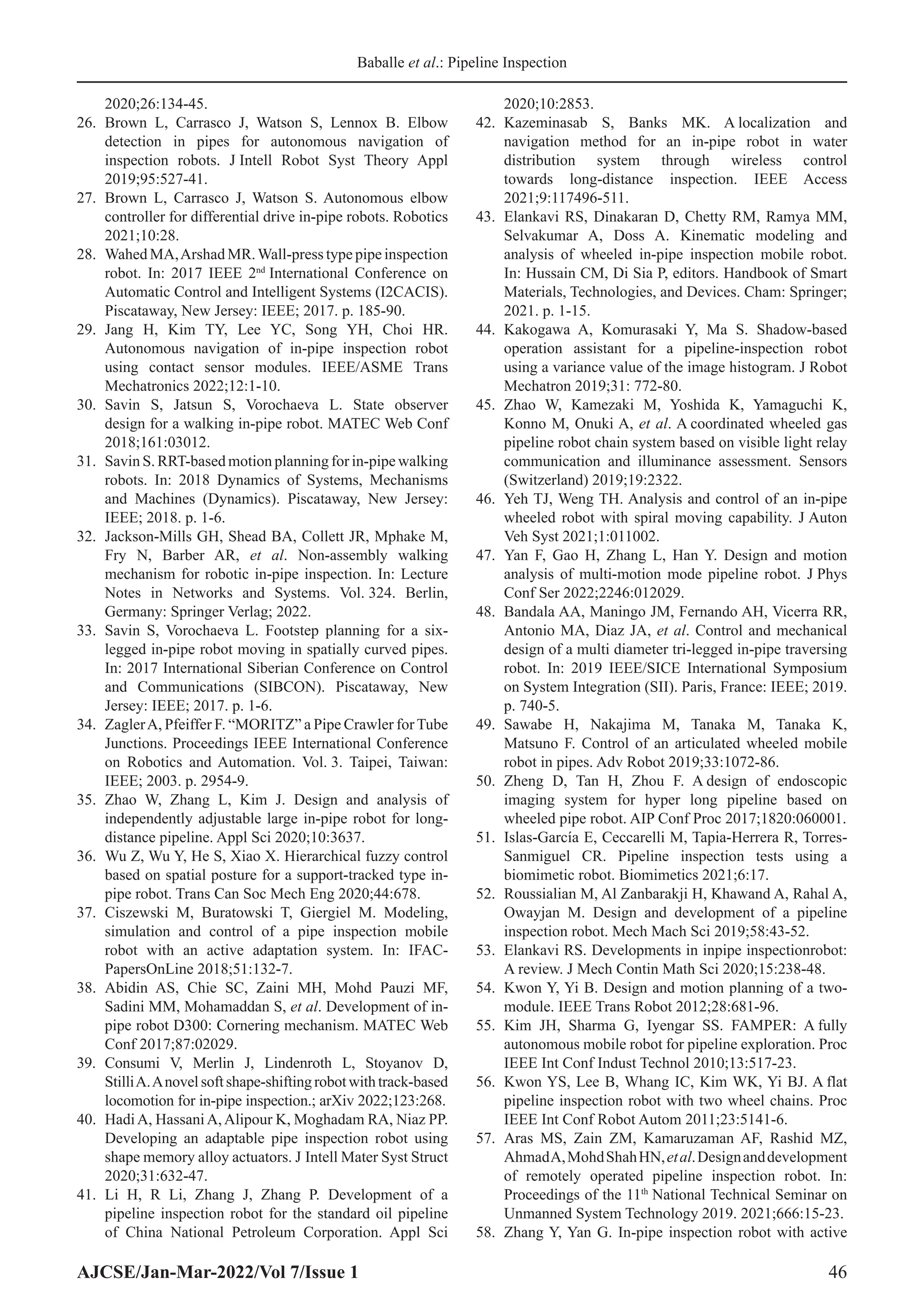 Baballe et al.: Pipeline Inspection
AJCSE/Jan-Mar-2022/Vol 7/Issue 1 46
2020;26:134-45.
26. Brown L, Carrasco J, Watson S, Lennox B. Elbow
detection in pipes for autonomous navigation of
inspection robots. J Intell Robot Syst Theory Appl
2019;95:527-41.
27. Brown L, Carrasco J, Watson S. Autonomous elbow
controller for differential drive in-pipe robots. Robotics
2021;10:28.
28. Wahed MA,Arshad MR.Wall-press type pipe inspection
robot. In: 2017 IEEE 2nd
International Conference on
Automatic Control and Intelligent Systems (I2CACIS).
Piscataway, New Jersey: IEEE; 2017. p. 185-90.
29. Jang H, Kim TY, Lee YC, Song YH, Choi HR.
Autonomous navigation of in-pipe inspection robot
using contact sensor modules. IEEE/ASME Trans
Mechatronics 2022;12:1-10.
30. Savin S, Jatsun S, Vorochaeva L. State observer
design for a walking in-pipe robot. MATEC Web Conf
2018;161:03012.
31. Savin S. RRT-based motion planning for in-pipe walking
robots. In: 2018 Dynamics of Systems, Mechanisms
and Machines (Dynamics). Piscataway, New Jersey:
IEEE; 2018. p. 1-6.
32. Jackson-Mills GH, Shead BA, Collett JR, Mphake M,
Fry N, Barber AR, et al. Non-assembly walking
mechanism for robotic in-pipe inspection. In: Lecture
Notes in Networks and Systems. Vol. 324. Berlin,
Germany: Springer Verlag; 2022.
33. Savin S, Vorochaeva L. Footstep planning for a six-
legged in-pipe robot moving in spatially curved pipes.
In: 2017 International Siberian Conference on Control
and Communications (SIBCON). Piscataway, New
Jersey: IEEE; 2017. p. 1-6.
34. ZaglerA, Pfeiffer F. “MORITZ” a Pipe Crawler forTube
Junctions. Proceedings IEEE International Conference
on Robotics and Automation. Vol. 3. Taipei, Taiwan:
IEEE; 2003. p. 2954-9.
35. Zhao W, Zhang L, Kim J. Design and analysis of
independently adjustable large in-pipe robot for long-
distance pipeline. Appl Sci 2020;10:3637.
36. Wu Z, Wu Y, He S, Xiao X. Hierarchical fuzzy control
based on spatial posture for a support-tracked type in-
pipe robot. Trans Can Soc Mech Eng 2020;44:678.
37. Ciszewski M, Buratowski T, Giergiel M. Modeling,
simulation and control of a pipe inspection mobile
robot with an active adaptation system. In: IFAC-
PapersOnLine 2018;51:132-7.
38. Abidin AS, Chie SC, Zaini MH, Mohd Pauzi MF,
Sadini MM, Mohamaddan S, et al. Development of in-
pipe robot D300: Cornering mechanism. MATEC Web
Conf 2017;87:02029.
39. Consumi V, Merlin J, Lindenroth L, Stoyanov D,
StilliA.Anovelsoftshape-shiftingrobotwithtrack-based
locomotion for in-pipe inspection.; arXiv 2022;123:268.
40. HadiA, HassaniA,Alipour K, Moghadam RA, Niaz PP.
Developing an adaptable pipe inspection robot using
shape memory alloy actuators. J Intell Mater Syst Struct
2020;31:632-47.
41. Li H, R Li, Zhang J, Zhang P. Development of a
pipeline inspection robot for the standard oil pipeline
of China National Petroleum Corporation. Appl Sci
2020;10:2853.
42. Kazeminasab S, Banks MK. A localization and
navigation method for an in-pipe robot in water
distribution system through wireless control
towards long-distance inspection. IEEE Access
2021;9:117496-511.
43. Elankavi RS, Dinakaran D, Chetty RM, Ramya MM,
Selvakumar A, Doss A. Kinematic modeling and
analysis of wheeled in-pipe inspection mobile robot.
In: Hussain CM, Di Sia P, editors. Handbook of Smart
Materials, Technologies, and Devices. Cham: Springer;
2021. p. 1-15.
44. Kakogawa A, Komurasaki Y, Ma S. Shadow-based
operation assistant for a pipeline-inspection robot
using a variance value of the image histogram. J Robot
Mechatron 2019;31: 772-80.
45. Zhao W, Kamezaki M, Yoshida K, Yamaguchi K,
Konno M, Onuki A, et al. A coordinated wheeled gas
pipeline robot chain system based on visible light relay
communication and illuminance assessment. Sensors
(Switzerland) 2019;19:2322.
46. Yeh TJ, Weng TH. Analysis and control of an in-pipe
wheeled robot with spiral moving capability. J Auton
Veh Syst 2021;1:011002.
47. Yan F, Gao H, Zhang L, Han Y. Design and motion
analysis of multi-motion mode pipeline robot. J Phys
Conf Ser 2022;2246:012029.
48. Bandala AA, Maningo JM, Fernando AH, Vicerra RR,
Antonio MA, Diaz JA, et al. Control and mechanical
design of a multi diameter tri-legged in-pipe traversing
robot. In: 2019 IEEE/SICE International Symposium
on System Integration (SII). Paris, France: IEEE; 2019.
p. 740-5.
49. Sawabe H, Nakajima M, Tanaka M, Tanaka K,
Matsuno F. Control of an articulated wheeled mobile
robot in pipes. Adv Robot 2019;33:1072-86.
50. Zheng D, Tan H, Zhou F. A design of endoscopic
imaging system for hyper long pipeline based on
wheeled pipe robot. AIP Conf Proc 2017;1820:060001.
51. Islas‐García E, Ceccarelli M, Tapia‐Herrera R, Torres‐
Sanmiguel CR. Pipeline inspection tests using a
biomimetic robot. Biomimetics 2021;6:17.
52. Roussialian M, Al Zanbarakji H, Khawand A, Rahal A,
Owayjan M. Design and development of a pipeline
inspection robot. Mech Mach Sci 2019;58:43-52.
53. Elankavi RS. Developments in inpipe inspectionrobot:
A review. J Mech Contin Math Sci 2020;15:238-48.
54. Kwon Y, Yi B. Design and motion planning of a two-
module. IEEE Trans Robot 2012;28:681-96.
55. Kim JH, Sharma G, Iyengar SS. FAMPER: A fully
autonomous mobile robot for pipeline exploration. Proc
IEEE Int Conf Indust Technol 2010;13:517-23.
56. Kwon YS, Lee B, Whang IC, Kim WK, Yi BJ. A flat
pipeline inspection robot with two wheel chains. Proc
IEEE Int Conf Robot Autom 2011;23:5141-6.
57. Aras MS, Zain ZM, Kamaruzaman AF, Rashid MZ,
AhmadA,MohdShahHN,etal.Designanddevelopment
of remotely operated pipeline inspection robot. In:
Proceedings of the 11th
National Technical Seminar on
Unmanned System Technology 2019. 2021;666:15-23.
58. Zhang Y, Yan G. In-pipe inspection robot with active
 