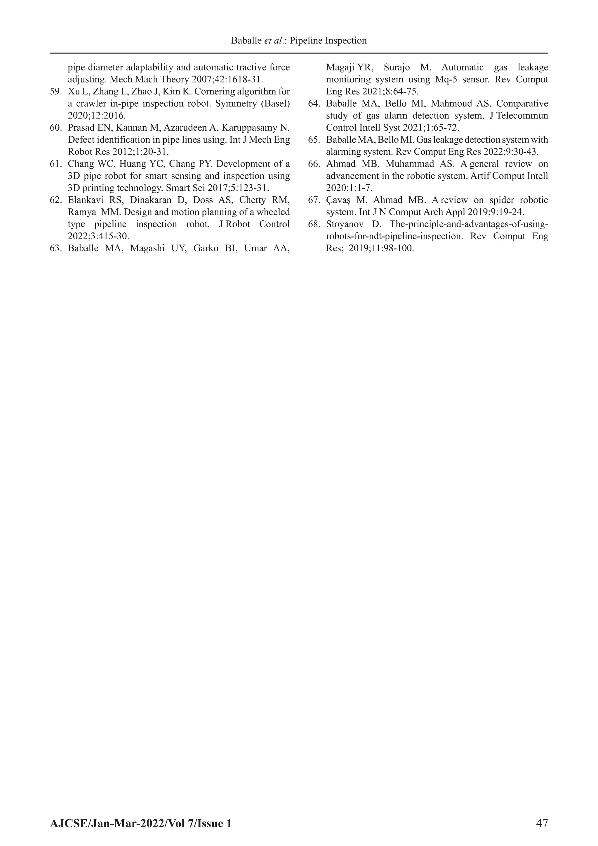 Baballe et al.: Pipeline Inspection
AJCSE/Jan-Mar-2022/Vol 7/Issue 1 47
pipe diameter adaptability and automatic tractive force
adjusting. Mech Mach Theory 2007;42:1618-31.
59. Xu L, Zhang L, Zhao J, Kim K. Cornering algorithm for
a crawler in-pipe inspection robot. Symmetry (Basel)
2020;12:2016.
60. Prasad EN, Kannan M, Azarudeen A, Karuppasamy N.
Defect identification in pipe lines using. Int J Mech Eng
Robot Res 2012;1:20-31.
61. Chang WC, Huang YC, Chang PY. Development of a
3D pipe robot for smart sensing and inspection using
3D printing technology. Smart Sci 2017;5:123-31.
62. Elankavi RS, Dinakaran D, Doss AS, Chetty RM,
Ramya MM. Design and motion planning of a wheeled
type pipeline inspection robot. J Robot Control
2022;3:415-30.
63. Baballe MA, Magashi UY, Garko BI, Umar AA,
Magaji YR, Surajo M. Automatic gas leakage
monitoring system using Mq-5 sensor. Rev Comput
Eng Res 2021;8:64-75.
64. Baballe MA, Bello MI, Mahmoud AS. Comparative
study of gas alarm detection system. J Telecommun
Control Intell Syst 2021;1:65-72.
65. BaballeMA,BelloMI.Gasleakagedetectionsystemwith
alarming system. Rev Comput Eng Res 2022;9:30-43.
66. Ahmad MB, Muhammad AS. A general review on
advancement in the robotic system. Artif Comput Intell
2020;1:1-7.
67. Çavaş M, Ahmad MB. A review on spider robotic
system. Int J N Comput Arch Appl 2019;9:19-24.
68. Stoyanov D. The-principle-and-advantages-of-using-
robots-for-ndt-pipeline-inspection. Rev Comput Eng
Res; 2019;11:98-100.
 