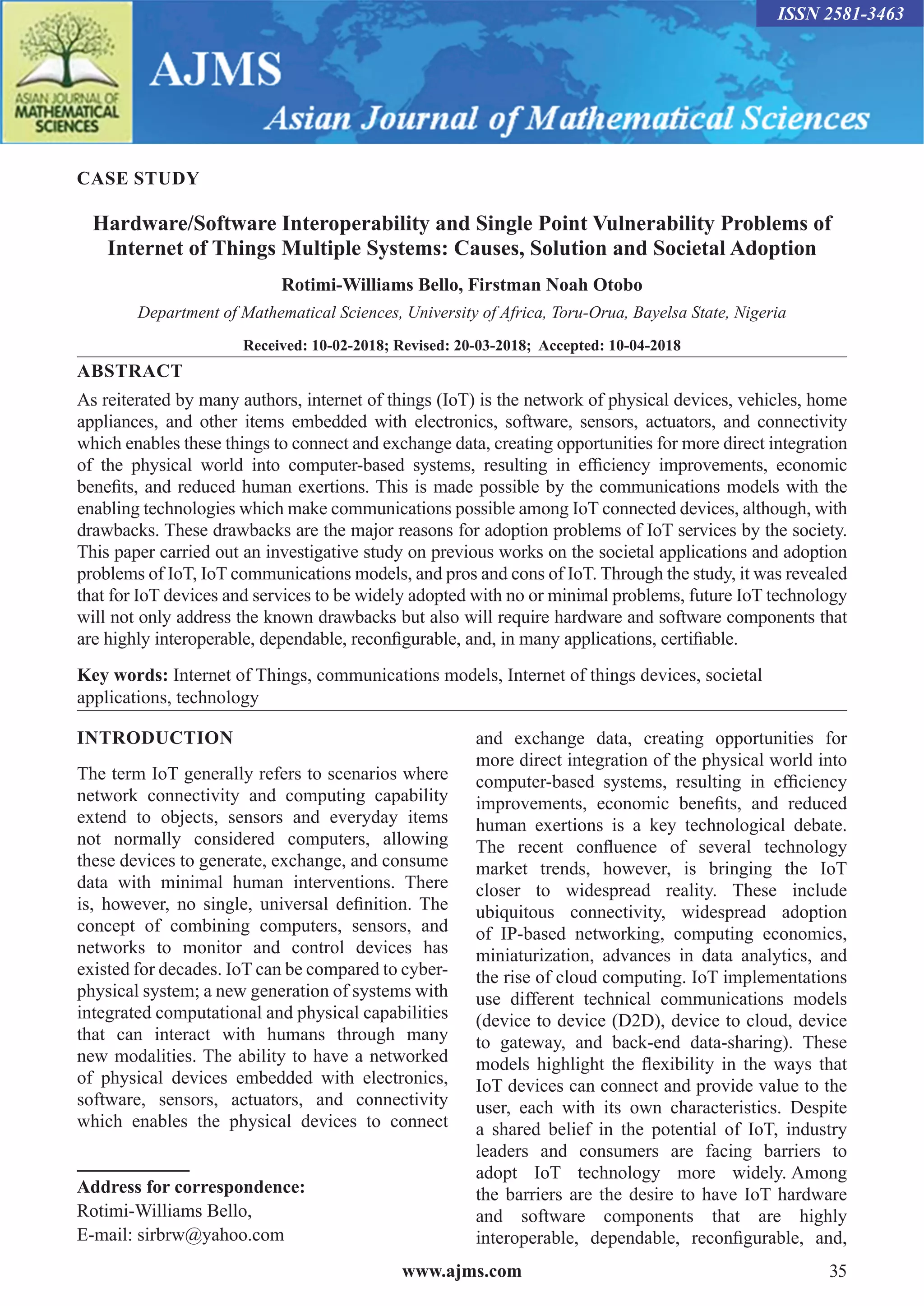 www.ajms.com 35
ISSN 2581-3463
CASE STUDY
Hardware/Software Interoperability and Single Point Vulnerability Problems of
Internet of Things Multiple Systems: Causes, Solution and Societal Adoption
Rotimi-Williams Bello, Firstman Noah Otobo
Department of Mathematical Sciences, University of Africa, Toru-Orua, Bayelsa State, Nigeria
Received: 10-02-2018; Revised: 20-03-2018; Accepted: 10-04-2018
ABSTRACT
As reiterated by many authors, internet of things (IoT) is the network of physical devices, vehicles, home
appliances, and other items embedded with electronics, software, sensors, actuators, and connectivity
which enables these things to connect and exchange data, creating opportunities for more direct integration
of the physical world into computer-based systems, resulting in efficiency improvements, economic
benefits, and reduced human exertions. This is made possible by the communications models with the
enabling technologies which make communications possible among IoT connected devices, although, with
drawbacks. These drawbacks are the major reasons for adoption problems of IoT services by the society.
This paper carried out an investigative study on previous works on the societal applications and adoption
problems of IoT, IoT communications models, and pros and cons of IoT. Through the study, it was revealed
that for IoT devices and services to be widely adopted with no or minimal problems, future IoT technology
will not only address the known drawbacks but also will require hardware and software components that
are highly interoperable, dependable, reconfigurable, and, in many applications, certifiable.
Key words: Internet of Things, communications models, Internet of things devices, societal
applications, technology
INTRODUCTION
The term IoT generally refers to scenarios where
network connectivity and computing capability
extend to objects, sensors and everyday items
not normally considered computers, allowing
these devices to generate, exchange, and consume
data with minimal human interventions. There
is, however, no single, universal definition. The
concept of combining computers, sensors, and
networks to monitor and control devices has
existed for decades. IoT can be compared to cyber-
physical system; a new generation of systems with
integrated computational and physical capabilities
that can interact with humans through many
new modalities. The ability to have a networked
of physical devices embedded with electronics,
software, sensors, actuators, and connectivity
which enables the physical devices to connect
Address for correspondence:
Rotimi-Williams Bello,
E-mail: sirbrw@yahoo.com
and exchange data, creating opportunities for
more direct integration of the physical world into
computer-based systems, resulting in efficiency
improvements, economic benefits, and reduced
human exertions is a key technological debate.
The recent confluence of several technology
market trends, however, is bringing the IoT
closer to widespread reality. These include
ubiquitous connectivity, widespread adoption
of IP-based networking, computing economics,
miniaturization, advances in data analytics, and
the rise of cloud computing. IoT implementations
use different technical communications models
(device to device (D2D), device to cloud, device
to gateway, and back-end data-sharing). These
models highlight the flexibility in the ways that
IoT devices can connect and provide value to the
user, each with its own characteristics. Despite
a shared belief in the potential of IoT, industry
leaders and consumers are facing barriers to
adopt IoT technology more widely. Among
the barriers are the desire to have IoT hardware
and software components that are highly
interoperable, dependable, reconfigurable, and,
 