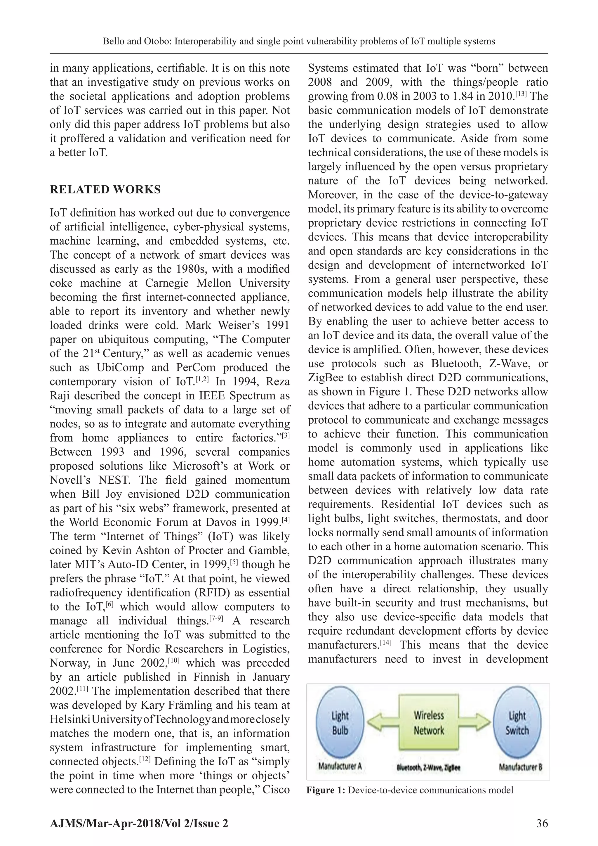 Bello and Otobo: Interoperability and single point vulnerability problems of IoT multiple systems
AJMS/Mar-Apr-2018/Vol 2/Issue 2 36
in many applications, certifiable. It is on this note
that an investigative study on previous works on
the societal applications and adoption problems
of IoT services was carried out in this paper. Not
only did this paper address IoT problems but also
it proffered a validation and verification need for
a better IoT.
RELATED WORKS
IoT definition has worked out due to convergence
of artificial intelligence, cyber-physical systems,
machine learning, and embedded systems, etc.
The concept of a network of smart devices was
discussed as early as the 1980s, with a modified
coke machine at Carnegie Mellon University
becoming the first internet-connected appliance,
able to report its inventory and whether newly
loaded drinks were cold. Mark Weiser’s 1991
paper on ubiquitous computing, “The Computer
of the 21st
 Century,” as well as academic venues
such as UbiComp and PerCom produced the
contemporary vision of IoT.[1,2]
In 1994, Reza
Raji described the concept in IEEE Spectrum as
“moving small packets of data to a large set of
nodes, so as to integrate and automate everything
from home appliances to entire factories.”[3]
Between 1993 and 1996, several companies
proposed solutions like Microsoft’s at Work or
Novell’s NEST. The field gained momentum
when Bill Joy envisioned D2D communication
as part of his “six webs” framework, presented at
the World Economic Forum at Davos in 1999.[4]
The term “Internet of Things” (IoT) was likely
coined by Kevin Ashton of Procter and Gamble,
later MIT’s Auto-ID Center, in 1999,[5]
though he
prefers the phrase “IoT.” At that point, he viewed
radiofrequency identification (RFID) as essential
to the IoT,[6]
which would allow computers to
manage all individual things.[7-9]
A research
article mentioning the IoT was submitted to the
conference for Nordic Researchers in Logistics,
Norway, in June 2002,[10]
which was preceded
by an article published in Finnish in January
2002.[11]
The implementation described that there
was developed by Kary Främling and his team at
HelsinkiUniversityofTechnologyandmoreclosely
matches the modern one, that is, an information
system infrastructure for implementing smart,
connected objects.[12]
Defining the IoT as “simply
the point in time when more ‘things or objects’
were connected to the Internet than people,” Cisco
Systems estimated that IoT was “born” between
2008 and 2009, with the things/people ratio
growing from 0.08 in 2003 to 1.84 in 2010.[13]
The
basic communication models of IoT demonstrate
the underlying design strategies used to allow
IoT devices to communicate. Aside from some
technical considerations, the use of these models is
largely influenced by the open versus proprietary
nature of the IoT devices being networked.
Moreover, in the case of the device-to-gateway
model, its primary feature is its ability to overcome
proprietary device restrictions in connecting IoT
devices. This means that device interoperability
and open standards are key considerations in the
design and development of internetworked IoT
systems. From a general user perspective, these
communication models help illustrate the ability
of networked devices to add value to the end user.
By enabling the user to achieve better access to
an IoT device and its data, the overall value of the
device is amplified. Often, however, these devices
use protocols such as Bluetooth, Z-Wave, or
ZigBee to establish direct D2D communications,
as shown in Figure 1. These D2D networks allow
devices that adhere to a particular communication
protocol to communicate and exchange messages
to achieve their function. This communication
model is commonly used in applications like
home automation systems, which typically use
small data packets of information to communicate
between devices with relatively low data rate
requirements. Residential IoT devices such as
light bulbs, light switches, thermostats, and door
locks normally send small amounts of information
to each other in a home automation scenario. This
D2D communication approach illustrates many
of the interoperability challenges. These devices
often have a direct relationship, they usually
have built-in security and trust mechanisms, but
they also use device-specific data models that
require redundant development efforts by device
manufacturers.[14]
This means that the device
manufacturers need to invest in development
Figure 1: Device-to-device communications model
 