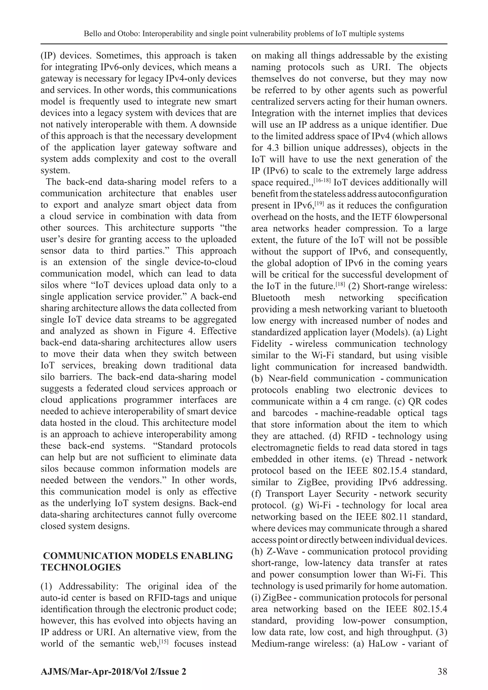 Bello and Otobo: Interoperability and single point vulnerability problems of IoT multiple systems
AJMS/Mar-Apr-2018/Vol 2/Issue 2 38
(IP) devices. Sometimes, this approach is taken
for integrating IPv6-only devices, which means a
gateway is necessary for legacy IPv4-only devices
and services. In other words, this communications
model is frequently used to integrate new smart
devices into a legacy system with devices that are
not natively interoperable with them. A downside
of this approach is that the necessary development
of the application layer gateway software and
system adds complexity and cost to the overall
system.
The back-end data-sharing model refers to a
communication architecture that enables user
to export and analyze smart object data from
a cloud service in combination with data from
other sources. This architecture supports “the
user’s desire for granting access to the uploaded
sensor data to third parties.” This approach
is an extension of the single device-to-cloud
communication model, which can lead to data
silos where “IoT devices upload data only to a
single application service provider.” A back-end
sharing architecture allows the data collected from
single IoT device data streams to be aggregated
and analyzed as shown in Figure 4. Effective
back-end data-sharing architectures allow users
to move their data when they switch between
IoT services, breaking down traditional data
silo barriers. The back-end data-sharing model
suggests a federated cloud services approach or
cloud applications programmer interfaces are
needed to achieve interoperability of smart device
data hosted in the cloud. This architecture model
is an approach to achieve interoperability among
these back-end systems. “Standard protocols
can help but are not sufficient to eliminate data
silos because common information models are
needed between the vendors.” In other words,
this communication model is only as effective
as the underlying IoT system designs. Back-end
data-sharing architectures cannot fully overcome
closed system designs.
COMMUNICATION MODELS ENABLING
TECHNOLOGIES
(1) Addressability: The original idea of the
auto-id center is based on RFID-tags and unique
identification through the electronic product code;
however, this has evolved into objects having an
IP address or URI. An alternative view, from the
world of the semantic web,[15]
focuses instead
on making all things addressable by the existing
naming protocols such as URI. The objects
themselves do not converse, but they may now
be referred to by other agents such as powerful
centralized servers acting for their human owners.
Integration with the internet implies that devices
will use an IP address as a unique identifier. Due
to the limited address space of IPv4 (which allows
for 4.3 billion unique addresses), objects in the
IoT will have to use the next generation of the
IP (IPv6) to scale to the extremely large address
space required.,[16-18]
IoT devices additionally will
benefitfromthestatelessaddressautoconfiguration
present in IPv6,[19]
as it reduces the configuration
overhead on the hosts, and the IETF 6lowpersonal
area networks header compression. To a large
extent, the future of the IoT will not be possible
without the support of IPv6, and consequently,
the global adoption of IPv6 in the coming years
will be critical for the successful development of
the IoT in the future.[18]
(2) Short-range wireless:
Bluetooth mesh networking specification
providing a mesh networking variant to bluetooth
low energy with increased number of nodes and
standardized application layer (Models). (a) Light
Fidelity - 
wireless communication technology
similar to the Wi-Fi standard, but using visible
light communication for increased bandwidth.
(b) Near-field communication - communication
protocols enabling two electronic devices to
communicate within a 4 cm range. (c) QR codes
and barcodes - 
machine-readable optical tags
that store information about the item to which
they are attached. (d) RFID - technology using
electromagnetic fields to read data stored in tags
embedded in other items. (e) Thread - network
protocol based on the IEEE 802.15.4 standard,
similar to ZigBee, providing IPv6 addressing.
(f) Transport Layer Security - network security
protocol. (g) Wi-Fi - technology for local area
networking based on the IEEE 802.11 standard,
where devices may communicate through a shared
accesspointordirectlybetweenindividualdevices.
(h) Z-Wave - communication protocol providing
short-range, low-latency data transfer at rates
and power consumption lower than Wi-Fi. This
technology is used primarily for home automation.
(i) ZigBee - communication protocols for personal
area networking based on the IEEE 802.15.4
standard, providing low-power consumption,
low data rate, low cost, and high throughput. (3)
Medium-range wireless: (a) HaLow - variant of
 