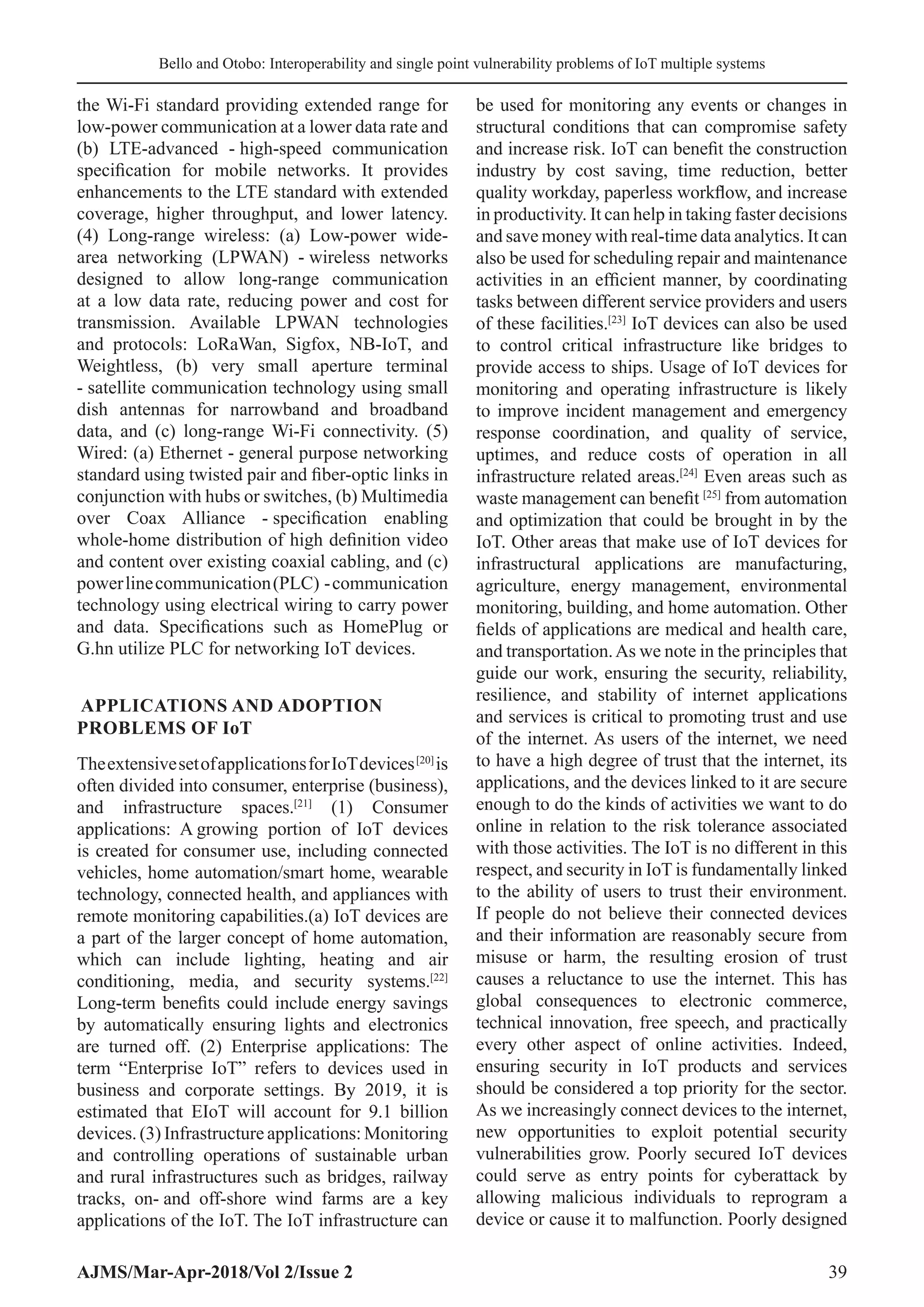 Bello and Otobo: Interoperability and single point vulnerability problems of IoT multiple systems
AJMS/Mar-Apr-2018/Vol 2/Issue 2 39
the Wi-Fi standard providing extended range for
low-power communication at a lower data rate and
(b) LTE-advanced - high-speed communication
specification for mobile networks. It provides
enhancements to the LTE standard with extended
coverage, higher throughput, and lower latency.
(4) Long-range wireless: (a) Low-power wide-
area networking (LPWAN) - wireless networks
designed to allow long-range communication
at a low data rate, reducing power and cost for
transmission. Available LPWAN technologies
and protocols: LoRaWan, Sigfox, NB-IoT, and
Weightless, (b) very small aperture terminal
- satellite communication technology using small
dish antennas for narrowband and broadband
data, and (c) long-range Wi-Fi connectivity. (5)
Wired: (a) Ethernet - general purpose networking
standard using twisted pair and fiber-optic links in
conjunction with hubs or switches, (b) Multimedia
over Coax Alliance - specification enabling
whole-home distribution of high definition video
and content over existing coaxial cabling, and (c)
powerlinecommunication(PLC) -communication
technology using electrical wiring to carry power
and data. Specifications such as HomePlug or
G.hn utilize PLC for networking IoT devices.
APPLICATIONS AND ADOPTION
PROBLEMS OF IoT
TheextensivesetofapplicationsforIoTdevices[20]
is
often divided into consumer, enterprise (business),
and infrastructure spaces.[21]
(1) Consumer
applications: A 
growing portion of IoT devices
is created for consumer use, including connected
vehicles, home automation/smart home, wearable
technology, connected health, and appliances with
remote monitoring capabilities.(a) IoT devices are
a part of the larger concept of home automation,
which can include lighting, heating and air
conditioning, media, and security systems.[22]
Long-term benefits could include energy savings
by automatically ensuring lights and electronics
are turned off. (2) Enterprise applications: The
term “Enterprise IoT” refers to devices used in
business and corporate settings. By 2019, it is
estimated that EIoT will account for 9.1 billion
devices. (3) Infrastructure applications: Monitoring
and controlling operations of sustainable urban
and rural infrastructures such as bridges, railway
tracks, on- 
and off-shore wind farms are a key
applications of the IoT. The IoT infrastructure can
be used for monitoring any events or changes in
structural conditions that can compromise safety
and increase risk. IoT can benefit the construction
industry by cost saving, time reduction, better
quality workday, paperless workflow, and increase
in productivity. It can help in taking faster decisions
and save money with real-time data analytics. It can
also be used for scheduling repair and maintenance
activities in an efficient manner, by coordinating
tasks between different service providers and users
of these facilities.[23]
IoT devices can also be used
to control critical infrastructure like bridges to
provide access to ships. Usage of IoT devices for
monitoring and operating infrastructure is likely
to improve incident management and emergency
response coordination, and quality of service,
uptimes, and reduce costs of operation in all
infrastructure related areas.[24]
Even areas such as
waste management can benefit [25]
from automation
and optimization that could be brought in by the
IoT. Other areas that make use of IoT devices for
infrastructural applications are manufacturing,
agriculture, energy management, environmental
monitoring, building, and home automation. Other
fields of applications are medical and health care,
and transportation.As we note in the principles that
guide our work, ensuring the security, reliability,
resilience, and stability of internet applications
and services is critical to promoting trust and use
of the internet. As users of the internet, we need
to have a high degree of trust that the internet, its
applications, and the devices linked to it are secure
enough to do the kinds of activities we want to do
online in relation to the risk tolerance associated
with those activities. The IoT is no different in this
respect, and security in IoT is fundamentally linked
to the ability of users to trust their environment.
If people do not believe their connected devices
and their information are reasonably secure from
misuse or harm, the resulting erosion of trust
causes a reluctance to use the internet. This has
global consequences to electronic commerce,
technical innovation, free speech, and practically
every other aspect of online activities. Indeed,
ensuring security in IoT products and services
should be considered a top priority for the sector.
As we increasingly connect devices to the internet,
new opportunities to exploit potential security
vulnerabilities grow. Poorly secured IoT devices
could serve as entry points for cyberattack by
allowing malicious individuals to reprogram a
device or cause it to malfunction. Poorly designed
 