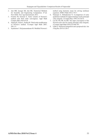 Karpagam and Vijayalakshmi: Comparison Results of Trapezoidal
AJMS/Oct-Dec-2018/Vol 2/Issue 4 53
2. Jain MK, Iyengar SR, Jain RK. Numerical Methods
for Scientific and Engineering Computation. 6th
ed.
New Delhi: New Age International; 2012.
3. Frontini M, Sormoni E. Some variants of Newton’s
method with third order convergence. Appl Math
Comput 2003;140:419-26.
4. Jisheng K,Yitian L, XiuhuaW.Third-order modification
of Newton’s method. J Comput Appl Math 2007;
205:1‑5.
5. Jayakumar J, Kalyanasundaram M. Modified Newton’s
method using harmonic mean for solving nonlinear
equations. IOSR J Math 2013;7:93-7.
6. Natarajan A, Mohankumar N. A comparison of some
quadrature methods for approximating Cauchy principal
value integrals. J Comput Phys 1995;116:365-8.
7. Liu DJ, Wu JM, Yu DH. The super convergence of the
Newton-cotes rule for cauchy principal value integrals.
J Comput Appl Math 2010;235:696-707.
8. UllahA. Numerical integration and a proposed rule.Am
J Eng Res 2015;4:120-3.
 