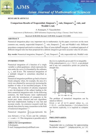 www.ajms.com 50
ISSN 2581-3463
RESEARCH ARTICLE
Comparison Results of Trapezoidal, Simpson’s
1
3
rule, Simpson’s
3
8
rule, and
Weddle’s rule
A. Karpagam, V. Vijayalakshmi
Department of Mathematics, SRM Valliammai Engineering College, Chennai, Tamil Nadu, India
Received: 02-08-2018; Revised: 12-09-2018; Accepted: 15-11-2018
ABSTRACT
Numerical integration plays very important role in mathematics. In this paper, overviews on the most
common one, namely, trapezoidal Simpson’s
1
3
rule, Simpson’s
3
8
rule and Weddle’s rule. Different
procedures compared and tried to evaluate the value of some definite integrals. A combined approach of
different integral rules has been proposed for a definite integral to get more accurate value for all cases.
Key words: Numerical integration, Simpson’s
1
3
rule, Simpson’s
3
8
rule, trapezoidal rule, Weddle’s rule
INTRODUCTION
Numerical integration of a function of a single
variable is called quadrature, which represents the
area under the curve f (x) bounded by the ordinates
x0
, xn
and X-axis. The numerical integration of
a multiple integral is sometimes described as
cubature.
Numerical integration problems go back at least to
Greek antiquity when, for example, the area of a
circle was obtained by successively increasing the
number of sides of an inscribed polygon. In the
17th
century, the invention of calculus originated
a new development of the subject leading to the
basic numerical integration rules. In the following
centuries, the field became more sophisticated
and, with the introduction of computers in the
recent past, many classical and new algorithms
had been implemented, leading to very fast and
accurate results. An extensive research work has
already been done by many researchers in the field
of numerical integration.[1-5]
Numerical integration
a
b
f x dx
∫ ( ) represents the
area between y=f (x), X-axis and the ordinates
x = a and x = b. This integration is possible only if
the f (x) is explicitly given and if it is integrable.
If the ordered pairs (xi
, yi
), i = 0,1,2,..,n are plotted
and if any two consecutive points are joined by
straight line.
The problem of numerical integration can be
stated as follows:
Given a set of (n+1) paired values (xi
, yi
),
i = 0,1,2,…,n of the function y = f (x) where f (x) is
not known explicitly, it is required to compute
0
∫
n
x
x
ydx .
PRELIMINARIES
Definition 2.1
Trapezoidal rule is a technique for approximating
the definite integral.[6-7]
{displaystyleint_{a}^{b}
Address for correspondence:
A.Karpagam,
E-mail: karpagamohan@rediffmail.com
 