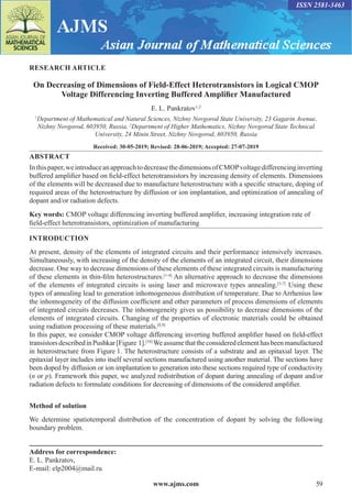 www.ajms.com 59
ISSN 2581-3463
RESEARCH ARTICLE
On Decreasing of Dimensions of Field-Effect Heterotransistors in Logical CMOP
Voltage Differencing Inverting Buffered Amplifier Manufactured
E. L. Pankratov1,2
1
Department of Mathematical and Natural Sciences, Nizhny Novgorod State University, 23 Gagarin Avenue,
Nizhny Novgorod, 603950, Russia, 2
Department of Higher Mathematics, Nizhny Novgorod State Technical
University, 24 Minin Street, Nizhny Novgorod, 603950, Russia
Received: 30-05-2019; Revised: 28-06-2019; Accepted: 27-07-2019
ABSTRACT
Inthispaper,weintroduceanapproachtodecreasethedimensionsofCMOPvoltagedifferencinginverting
buffered amplifier based on field-effect heterotransistors by increasing density of elements. Dimensions
of the elements will be decreased due to manufacture heterostructure with a specific structure, doping of
required areas of the heterostructure by diffusion or ion implantation, and optimization of annealing of
dopant and/or radiation defects.
Key words: CMOP voltage differencing inverting buffered amplifier, increasing integration rate of
field-effect heterotransistors, optimization of manufacturing
INTRODUCTION
At present, density of the elements of integrated circuits and their performance intensively increases.
Simultaneously, with increasing of the density of the elements of an integrated circuit, their dimensions
decrease. One way to decrease dimensions of these elements of these integrated circuits is manufacturing
of these elements in thin-film heterostructures.[1-4]
An alternative approach to decrease the dimensions
of the elements of integrated circuits is using laser and microwave types annealing.[5-7]
Using these
types of annealing lead to generation inhomogeneous distribution of temperature. Due to Arrhenius law
the inhomogeneity of the diffusion coefficient and other parameters of process dimensions of elements
of integrated circuits decreases. The inhomogeneity gives us possibility to decrease dimensions of the
elements of integrated circuits. Changing of the properties of electronic materials could be obtained
using radiation processing of these materials.[8,9]
In this paper, we consider CMOP voltage differencing inverting buffered amplifier based on field-effect
transistorsdescribedinPushkar[Figure 1].[10]
Weassumethattheconsideredelementhasbeenmanufactured
in heterostructure from Figure 1. The heterostructure consists of a substrate and an epitaxial layer. The
epitaxial layer includes into itself several sections manufactured using another material. The sections have
been doped by diffusion or ion implantation to generation into these sections required type of conductivity
(n or p). Framework this paper, we analyzed redistribution of dopant during annealing of dopant and/or
radiation defects to formulate conditions for decreasing of dimensions of the considered amplifier.
Method of solution
We determine spatiotemporal distribution of the concentration of dopant by solving the following
boundary problem.
Address for correspondence:
E. L. Pankratov,
E-mail: elp2004@mail.ru
 