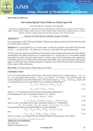 www.ajms.com 46
ISSN 2581-3463
RESEARCH ARTICLE
On Certain Special Vector Fields in a Finsler Space III
P. K. Dwivedi, S. C. Rastogi, A. K. Dwivedi
1
Department of Applied Science, Ambalika Institute of Management and Technology, Lucknow, Uttar Pradesh,
India, 2
Professor (Rtd), Shagun Vatika, Lucknow, Uttar Pradesh, India, 3
Department of Applied Science, Central
Institute of Plastics Engineering and Technology, Lucknow, Uttar Pradesh, India
Received: 15-07-2019; Revised: 15-09-2019; Accepted: 19-10-2019
ABSTRACT
In an earlier paper in 2017, Rastogi and Bajpai[1]
defined and studied a special vector field of the first kind
in a Finsler space as follows:
Definition 1: A vector field Xi
(x), in a Finsler space, is said to be a special vector field of the first kind,
if (i) Xi
/j
= - δi
j
and (ii) Xi
hij
= Ɵj
, where Ɵj
is a non-zero vector field in the given Finsler space.
In 2019, some more special vector fields in a Finsler space of two and three dimensions have been defined
and studied by the authors Dwivedi et al.[2]
and Dwivedi et al.[3]
In Dwivedi et al.[3]
, the authors defined
and studied six kinds of special vector fields in a Finsler space of three dimensions and, respectively,
called them special vector fields of the second, third, fourth, fifth, sixth, and seventh kind. In the present
paper, we shall study some curvature properties of special vector fields of the first and seventh kind in a
Finsler space of three dimensions.
Key words: Curvature tensors, Finsler space,vector fields
INTRODUCTION
Let F3
, be a three-dimensional Finsler space, with metric function L(x,y), metric tensor gij
= li
lj
+ mi
mj
+ ni
nj
and angular metric tensor hij
= mi
mj
+ ni
nj
, where li
= Δi
L and Δi
= ∂/∂yi
, while mi
and ni
are
vectors orthogonal to each other Matsumoto.[4]
The torsion tensor Aijk
= L Cijk
= (L/2) Δk
gij
. The h- and
v-covariant derivatives of a tensor field Ti
j
(x,y) are defined as Matsumoto:[4]
				Ti
j/k
= ∂k
Ti
j
– Nm
k
Δm
Ti
j
+ Tm
j
Fi
mk
– Ti
m
Fm
jk
(1.1)
and
				Ti
j//k
= Δk
Ti
j
+ Tm
j
Ci
mk
– Ti
m
Cm
jk
(1.2)
where, ∂k
= ∂/∂xk
and other terms have their usual meanings Matsumoto.[4]
Corresponding to h- and v-covariant derivatives, in F3
, we have:
				li/j
= 0, mi/j
= ni
hj
, ni/j
= - mi
hj
,(1.3)
and
			li//j
= L-1
hij
, mi//j
= L-1
(-li
mj
+ ni
vj
), ni//j
= - L-1
(li
nj
+ mi
vj
)(1.4)
where, hj
and vj
are respectively h- and v-connection vectors in F3
. Furthermore,
		Cijk
= C(1)
mi
mj
mk
– ∑(I,j,k)
{C(2)
mi
mj
nk
– C(3)
mi
nj
nk
} + C(2)
ni
nj
nk
(1.5)
Corresponding to these covariant derivatives, we have following:
			Ti
j/k//h
– Ti
j//h/k
= Tr
j
Pi
rkh
– Ti
r
Pr
jkh
– Ti
j/r
Cr
kh
– Ti
j//r
Pr
kh
(1.6)
and
			Ti
j//k//h
– Ti
j//h//k
= Tr
j
Si
rkh
– Ti
r
Sr
jkh
– Ti
j//r
Sr
kh
(1.7)
where, Pr
jkh
and Sr
jkh
are, respectively, the second and third curvature tensors of F3
, Rund.[5]
Address for correspondence:
P. K. Dwivedi,
drpkdwivedi@yahoo.co.in.
 