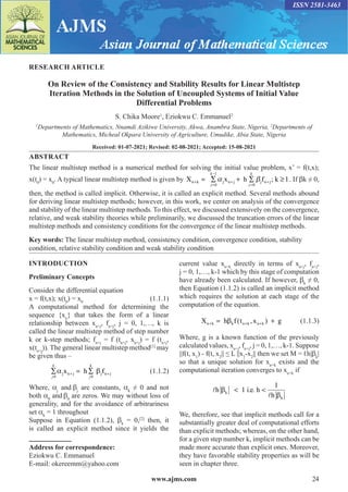 www.ajms.com 24
ISSN 2581-3463
RESEARCH ARTICLE
On Review of the Consistency and Stability Results for Linear Multistep
Iteration Methods in the Solution of Uncoupled Systems of Initial Value
Differential Problems
S. Chika Moore1
, Eziokwu C. Emmanuel2
1
Departments of Mathematics, Nnamdi Azikiwe University, Akwa, Anambra State, Nigeria, 2
Departments of
Mathematics, Micheal Okpara University of Agriculture, Umudike, Abia State, Nigeria
Received: 01-07-2021; Revised: 02-08-2021; Accepted: 15-08-2021
ABSTRACT
The linear multistep method is a numerical method for solving the initial value problem, x’ = f(t,x);
x(t0
) = x0
. A typical linear multistep method is given by X x h f ; k 1
n k j n j j n j
+
=
−
+
=
+
= ∑ + ∑ ≥
j
k
j
k
0
1
0
α β . If βk ≠ 0,
then, the method is called implicit. Otherwise, it is called an explicit method. Several methods abound
for deriving linear multistep methods; however, in this work, we center on analysis of the convergence
and stability of the linear multistep methods. To this effect, we discussed extensively on the convergence,
relative, and weak stability theories while preliminarily, we discussed the truncation errors of the linear
multistep methods and consistency conditions for the convergence of the linear multistep methods.
Key words: The linear multistep method, consistency condition, convergence condition, stability
condition, relative stability condition and weak stability condition
Address for correspondence:
Eziokwu C. Emmanuel
E-mail: okereemm@yahoo.com
INTRODUCTION
Preliminary Concepts
Consider the differential equation
x = f(t,x); x(t0
) = x0
(1.1.1)
A computational method for determining the
sequence {xn
} that takes the form of a linear
relationship between xn+j
, fn+j
, j = 0, 1,…, k is
called the linear multistep method of step number
k or k-step methods; fn+j
= f (tn+j
, xn+j
) = f (tn+j
,
x(tn+j
)). The general linear multistep method[1]
may
be given thus –
∑ = ∑
+ +
j
k
j
k
0 0
α β
j n j j n j
x h f (1.1.2)
Where, αj
and βj
are constants, αk
≠ 0 and not
both α0
and β0
are zeros. We may without loss of
generality, and for the avoidance of arbitrariness
set αk
= 1 throughout
Suppose in Equation (1.1.2), βk
= 0,[2]
then, it
is called an explicit method since it yields the
current value xn+k
directly in terms of xn+j
, fn+j
,
j = 0, 1,…, k-1 which by this stage of computation
have already been calculated. If however, βk
≠ 0,
then Equation (1.1.2) is called an implicit method
which requires the solution at each stage of the
computation of the equation.
X h f t x g
n k k n k n k
+ + +
= +
β ( , ) (1.1.3)
Where, g is a known function of the previously
calculated values, xn+j
, fn+j
, j = 0, 1,…, k-1. Suppose
||f(t, x1
) - f(t, x2
|| ≤ L ||x1
-x2
|| then we set M = ℓh|βk
|
so that a unique solution for xn+k
exists and the
computational iteration converges to xn+k
if


h 1 i e h
h
k
k
β
β
 
. .
1
We, therefore, see that implicit methods call for a
substantially greater deal of computational efforts
than explicit methods; whereas, on the other hand,
for a given step number k, implicit methods can be
made more accurate than explicit ones. Moreover,
they have favorable stability properties as will be
seen in chapter three.
 