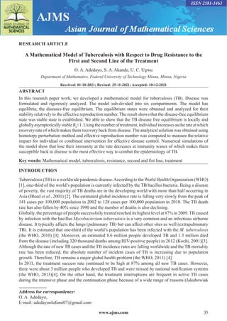 www.ajms.com 35
ISSN 2581-3463
RESEARCH ARTICLE
A Mathematical Model of Tuberculosis with Respect to Drug Resistance to the
First and Second Line of the Treatment
O. A. Adedayo, S. A. Akande, U. C. Ugwu
Department of Mathematics, Federal University of Technology Minna, Minna, Nigeria
Received: 01-10-2021; Revised: 25-11-2021; Accepted: 10-12-2021
ABSTRACT
In this research paper work, we developed a mathematical model for tuberculosis (TB). Disease was
formulated and rigorously analyzed. The model sub-divided into six compartments. The model has
equilibria; the diseases-free equilibrium. The equilibrium states were obtained and analyzed for their
stability relatively to the effective reproduction number. The result shows that the disease-free equilibrium
state was stable state is established. We able to show that the TB disease free equilibrium is locally and
globallyasymptoticallystableR0
<1.Usingthenumberoftreatment,individualincreasesastherateatwhich
recovery rate of which makes them recovery back from disease. The analytical solution was obtained using
homotopy perturbation method and effective reproduction number was computed to measure the relative
impact for individual or combined intervention for effective disease control. Numerical simulations of
the model show that lose their immunity at the rate decreases at immunity wanes of which makes them
susceptible back to disease is the most effective way to combat the epidemiology of TB.
Key words: Mathematical model, tuberculosis, resistance, second and fist line, treatment
Address for correspondence:
O. A. Adedayo,
E-mail: adedayoolufemi07@gmail.com
INTRODUCTION
Tuberculosis (TB) is a worldwide pandemic disease.According to the World Health Organization (WHO)
[1], one-third of the world’s population is currently infected by the TB bacillus bacteria. Being a disease
of poverty, the vast majority of TB deaths are in the developing world with more than half occurring in
Asia (Bleed et al., 2001) [2]. The estimated global incidence rate is falling very slowly from the peak of
141 cases per 100,000 population in 2002 to 128 cases per 100,000 population in 2010. The TB death
rate has also fallen by 40% since 1990 and the number of deaths is also declining.
Globally, the percentage of people successfully treated reached its highest level at 87% in 2009.TB caused
by infection with the bacillus Mycobacterium tuberculosis is a very common and an infectious airborne
disease. It typically affects the lungs (pulmonary TB) but can affect other sites as well (extrapulmonary
TB). It is estimated that one-third of the world’s population has been infected with the M. tuberculosis
(the WHO, 2010) [3]. Moreover, an estimated 8.6 million people developed TB and 1.3 million died
from the disease (including 320 thousand deaths among HIV-positive people) in 2012 (Kochi, 2001)[3].
Although the rate of new TB cases and the TB incidence rates are falling worldwide and the TB mortality
rate has been reduced, the absolute number of incident cases of TB is increasing due to population
growth. Therefore, TB remains a major global health problem (the WHO, 2013) [4].
In 2011, the treatment success rate continued to be high at 87% among all new TB cases. However,
there were about 3 million people who developed TB and were missed by national notification systems
(the WHO, 2013)[4]. On the other hand, the treatment interruptions are frequent in active TB cases
during the intensive phase and the continuation phase because of a wide range of reasons (Jakubowiak
 