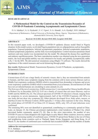 www.ajms.com 44
ISSN 2581-3463
RESEARCH ARTICLE
A Mathematical Model for the Control on the Transmission Dynamics of
COVID-19 Pandemic Containing Asymptomatic and Symptomatic Classes
O. A. Adedayo1
, A. A. Oyekunle1
, U. C. Ugwu1
, S. A. Akande1
, A.A. Oyedeji1
, H.O. Adebayo2
1
Department of Mathematics, Federal University of Technology Minna, Nigeria, 2
Department of Mathematics,
Ahamadu Bello University, Zaria Nigeria
Received: 10-12-2021; Revised: 05-01-2022; Accepted: 10-02-2022
ABSTRACT
In this research paper work, we developed a COVID-19 epidemic disease model fitted in Nigeria
situation. In this model system, we divided Nigeria population into six subpopulations such as Susceptible
population, Exposed population, Infected asymptomatic population, Infected symptomatic population,
isolated symptomatic population, and the fully recovered population. Control measures parameter (hand
sanitizers and nose masks) was incorporated into the model. We obtained the disease-free equilibrium
and endemic equilibrium points. The basic reproduction number was obtained using the new generation
matrix, the local and global stability was also obtained to be locally and globally asymptotically stable
at R0
<1 for the DFE. We did numerical simulations using (Maple 17) software. The results showed the
importance of the control measures and social distancing through graph.
Key words: Mathematical Model, Transmission Dynamics, Covid-19 Pandemic, asymptomatic,
Symptomatic Classes
Address for correspondence:
O. A. Adedayo,
E-mail: adedayoolufemi07@gmail.com
INTRODUCTION
Coronaviruses (CoV) are a large family of zoonotic viruses, that is, they are transmitted from animals
to humans, and that cause symptoms ranging from the common cold to more serious illnesses such as
Middle East respiratory syndrome (MERS) which is transmitted from dromedary to humans and severe
acute respiratory syndrome (SARS) which is transmitted from civet to humans. Several known CoV that
have not yet infected humans are circulating in some animals [1], [2].
The first case of the novel coronavirus, SARS coronavirus 2, was reported by Chinese health officials
in Wuhan City in December 2019 [3]. CoV are a family of viruses that can cause illnesses, such as
SARS and the MERS [4], [5]. The clinical spectrum of COVID-19 infection is broad, ranging from
no symptoms to severe pneumonia. Approximately half of the COVID-19 patients (40–50%) in
one study did not show any symptoms [6]. Other patients developed fever, body aches, nausea, or
diarrhea (Center for Disease Control, 2020) typically 2–14 days after exposure to the virus. During
the initial phase of COVID-19 in China (10–23 January 2020), only 14% of total infections were
confirmed.
The remaining 86% were not identified or quarantined, contributing to a community spread in China.
Later, on January 23, the Chinese government implemented a total lockdown of Wuhan City, which
prevented further community spread [7], [8]. Due to this strict intervention, the number of new
COVID-19 cases in China dropped to the single-digits in early March. Other countries, however, started
to report an increasing number of confirmed cases. COVID-19 spread from Wuhan to the rest of China
and neighboring Asian countries such as Thailand, Japan, Korea, Singapore, and Hong Kong. As of
March 31, the number of confirmed cases worldwide had exceeded 820,000, and the number of deaths
 