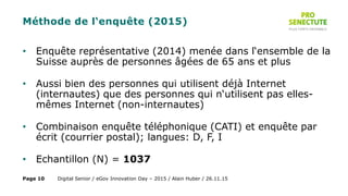 Méthode de l‘enquête (2015)
• Enquête représentative (2014) menée dans l‘ensemble de la
Suisse auprès de personnes âgées de 65 ans et plus
• Aussi bien des personnes qui utilisent déjà Internet
(internautes) que des personnes qui n‘utilisent pas elles-
mêmes Internet (non-internautes)
• Combinaison enquête téléphonique (CATI) et enquête par
écrit (courrier postal); langues: D, F, I
• Echantillon (N) = 1037
Digital Senior / eGov Innovation Day – 2015 / Alain Huber / 26.11.15Page 10
 