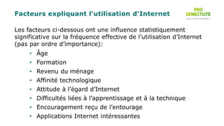 Facteurs expliquant l‘utilisation d‘Internet
Les facteurs ci-dessous ont une influence statistiquement
significative sur la fréquence effective de l’utilisation d’Internet
(pas par ordre d’importance):
• Âge
• Formation
• Revenu du ménage
• Affinité technologique
• Attitude à l’égard d’Internet
• Difficultés liées à l’apprentissage et à la technique
• Encouragement reçu de l’entourage
• Applications Internet intéressantes
 