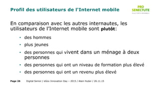 Profil des utilisateurs de l‘Internet mobile
En comparaison avec les autres internautes, les
utilisateurs de l’Internet mobile sont plutôt:
• des hommes
• plus jeunes
• des personnes qui vivent dans un ménage à deux
personnes
• des personnes qui ont un niveau de formation plus élevé
• des personnes qui ont un revenu plus élevé
Digital Senior / eGov Innovation Day – 2015 / Alain Huber / 26.11.15Page 26
 
