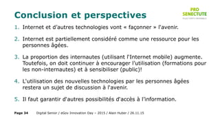 Conclusion et perspectives
1. Internet et d’autres technologies vont « façonner » l‘avenir.
2. Internet est partiellement considéré comme une ressource pour les
personnes âgées.
3. La proportion des internautes (utilisant l‘Internet mobile) augmente.
Toutefois, on doit continuer à encourager l’utilisation (formations pour
les non-internautes) et à sensibiliser (public)!
4. L‘utilisation des nouvelles technologies par les personnes âgées
restera un sujet de discussion à l‘avenir.
5. Il faut garantir d‘autres possibilités d‘accès à l’information.
Digital Senior / eGov Innovation Day – 2015 / Alain Huber / 26.11.15Page 34
 