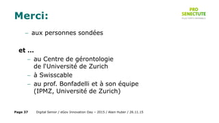 Merci:
 aux personnes sondées
et …
 au Centre de gérontologie
de l‘Université de Zurich
 à Swisscable
 au prof. Bonfadelli et à son équipe
(IPMZ, Université de Zurich)
Digital Senior / eGov Innovation Day – 2015 / Alain Huber / 26.11.15Page 37
 