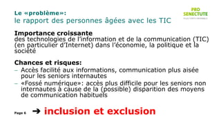 Le «problème»:
le rapport des personnes âgées avec les TIC
Importance croissante
des technologies de l’information et de la communication (TIC)
(en particulier d’Internet) dans l’économie, la politique et la
société
Chances et risques:
 Accès facilité aux informations, communication plus aisée
pour les seniors internautes
 «Fossé numérique»: accès plus difficile pour les seniors non
internautes à cause de la (possible) disparition des moyens
de communication habituels
➔ inclusion et exclusionPage 6
 
