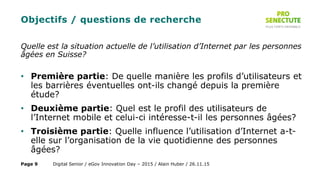 Objectifs / questions de recherche
Quelle est la situation actuelle de l’utilisation d’Internet par les personnes
âgées en Suisse?
• Première partie: De quelle manière les profils d’utilisateurs et
les barrières éventuelles ont-ils changé depuis la première
étude?
• Deuxième partie: Quel est le profil des utilisateurs de
l’Internet mobile et celui-ci intéresse-t-il les personnes âgées?
• Troisième partie: Quelle influence l’utilisation d’Internet a-t-
elle sur l’organisation de la vie quotidienne des personnes
âgées?
Digital Senior / eGov Innovation Day – 2015 / Alain Huber / 26.11.15Page 9
 
