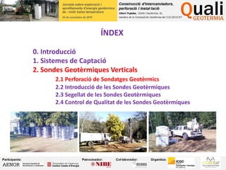 ÍNDEX
0. Introducció
1. Sistemes de Captació
2. Sondes Geotèrmiques Verticals
2.1 Perforació de Sondatges Geotèrmics
2.2 Introducció de les Sondes Geotèrmiques
2.3 Segellat de les Sondes Geotèrmiques
2.4 Control de Qualitat de les Sondes Geotèrmiques
 
