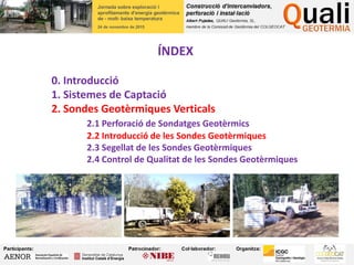 ÍNDEX
0. Introducció
1. Sistemes de Captació
2. Sondes Geotèrmiques Verticals
2.1 Perforació de Sondatges Geotèrmics
2.2 Introducció de les Sondes Geotèrmiques
2.3 Segellat de les Sondes Geotèrmiques
2.4 Control de Qualitat de les Sondes Geotèrmiques
 