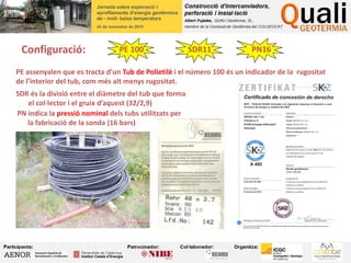 Configuració: PE 100 SDR11 PN16
PE assenyalen que es tracta d’un Tub de Polietilè i el número 100 és un indicador de la rugositat
de l’interior del tub, com més alt menys rugositat.
SDR és la divisió entre el diàmetre del tub que forma
el col·lector i el gruix d’aquest (32/2,9)
PN indica la pressió nominal dels tubs utilitzats per
la fabricació de la sonda (16 bars)
 