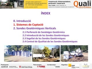 ÍNDEX
0. Introducció
1. Sistemes de Captació
2. Sondes Geotèrmiques Verticals
2.1 Perforació de Sondatges Geotèrmics
2.2 Introducció de les Sondes Geotèrmiques
2.3 Segellat de les Sondes Geotèrmiques
2.4 Control de Qualitat de les Sondes Geotèrmiques
 