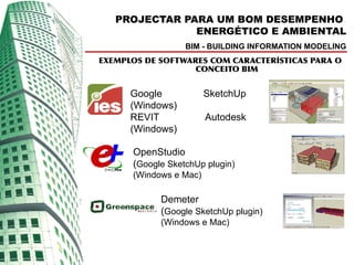 PROJECTAR PARA UM BOM DESEMPENHO
               ENERGÉTICO E AMBIENTAL
                  BIM - BUILDING INFORMATION MODELING
EXEMPLOS DE SOFTWARES COM CARACTERÍSTICAS PARA O
                   CONCEITO BIM


      Google            SketchUp
      (Windows)
      REVIT             Autodesk
      (Windows)

      OpenStudio
      (Google SketchUp plugin)
      (Windows e Mac)

            Demeter
            (Google SketchUp plugin)
            (Windows e Mac)
 