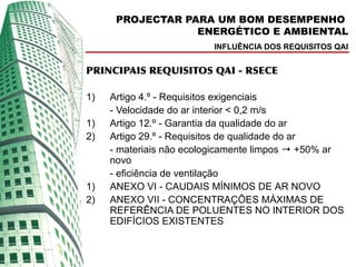 PROJECTAR PARA UM BOM DESEMPENHO
                  ENERGÉTICO E AMBIENTAL
                         INFLUÊNCIA DOS REQUISITOS QAI


PRINCIPAIS REQUISITOS QAI - RSECE

1)   Artigo 4.º - Requisitos exigenciais
     - Velocidade do ar interior < 0,2 m/s
1)   Artigo 12.º - Garantia da qualidade do ar
2)   Artigo 29.º - Requisitos de qualidade do ar
     - materiais não ecologicamente limpos → +50% ar
     novo
     - eficiência de ventilação
1)   ANEXO VI - CAUDAIS MÍNIMOS DE AR NOVO
2)   ANEXO VII - CONCENTRAÇÕES MÁXIMAS DE
     REFERÊNCIA DE POLUENTES NO INTERIOR DOS
     EDIFÍCIOS EXISTENTES
 