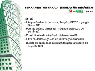 FERRAMENTAS PARA A SIMULAÇÃO DINÂMICA
                                                    IES VE


IES VE
- Integração directa com as aplicações REVIT e google
    SketchUP
- Permite análise visual 3D (incluindo projecção de
    sombras)
- Possibilidade de criação de sistemas AVAC
- Filtro de dados e gestão de informação avançado
- Bundle de aplicações estruturadas para a filosofia de
    projecto BIM
 