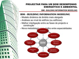 PROJECTAR PARA UM BOM DESEMPENHO
                 ENERGÉTICO E AMBIENTAL
                    BIM - BUILDING INFORMATION MODELING

BIM - BUILDING INFORMATION MODELING
- Modelo dinâmico de âmbito mais alargado
- Análises ao nível do edifício (ou edifícios)
- Melhor interligação entre as fases de projecto e
   construção
- Nova metodologia de trabalho entre especialidades
 
