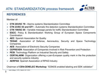 3
REFERENCES
Member of:
 CTN 203/SC 79 - Alarms systems Standardization Committee
 CTN 23/SC 03 and GT1 - Automatic fire detection systems Standardization Committee
 CTN 199/SC 05 - Variable message panels for traffic Standardization Committee
 ESCC: Policy & Standardization Working Group of European Space Components
Coordination
 AEC: Spanish Association for Quality
 TEDAE: Association of Defense, Aeronautics, Security and Space Technology
Companies
 AES: Association of Electronic Security Companies
 CEPREVEN: Association of Companies involved in Risk Prevention and Protection
 PESI: Technology Platform on Industrial Security and Safety
 CERTALARM: Organization offering a pan-European quality mark in the fire protection
and security systems industry
 AERPAS: Spanish Association of RPAS Industry
Chairman of CEN-CENELEC Workshop: “EGNOS enabled labeling and SDK validation”
Julian Gallego │ ATN │ Madrid, 28.11.2014
ATN: STANDARDIZATION process framework
 
