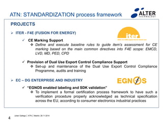 4
PROJECTS
 ITER - F4E (FUSION FOR ENERGY)
 CE Marking Support
 Define and execute baseline rules to guide item’s assessment for CE
marking based on the main common directives into F4E scope: EMCD,
LVD, MD, PED, CPD
 Provision of Dual Use Export Control Compliance Support
 Set-up and maintenance of the Dual Use Export Control Compliance
Programme, audits and training
 EC – DG ENTERPRISE AND INDUSTRY
 “EGNOS enabled labeling and SDK validation”
 To implement a formal certification process framework to have such a
verification procedure properly acknowledged as technical specification
across the EU, according to consumer electronics industrial practices
Julian Gallego │ ATN │ Madrid, 28.11.2014
ATN: STANDARDIZATION process framework
 