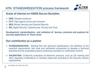 5
Areas of interest on H2020 Secure Societies
 DRS: Disaster-resilience
 FCT: Fight against Crime and Terrorism
 BES: Border Security and External Security
 DS: Digital Security: Cybersecurity, Privacy and Trust
Development, standardization and validation of devices, products and systems for
security applications of those areas
Our contribution as a partner
 STANDARDIZATION . Starting from the technical specifications, the definition of the
essential requirements, test suite and verification procedures to develop a technical
standard and the associated product conformity evaluation or certification scheme
 VALIDATION. Conformity evaluation of electronic products, such as CE marking and
other regulatory certifications or voluntary approvals according to EU Security industry
requirements
Julian Gallego │ ATN │ Madrid, 28.11.2014
ATN: STANDARDIZATION process framework
 