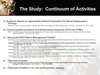 The Study:  Continuum of Activities 1)  Evidence Report on Appropriate Patient Preparation for Renal Replacement Therapy McCrory D, et al. Evidence Report: Appropriate Patient Preparation for Renal Replacement Therapy.  Rockville, MD, RPA, 2002. 2)  Clinical practice guideline and performance measures (CPG and CPMs)   RPA.  The RPA Advanced CKD Patient Management Toolkit: Improving Management and Care of Advanced Chronic Kidney Disease Patients.  Rockville, MD; 2004. 3)  “Advanced CKD Patient Management Toolkit”   Matchar D, et al. Facilitated Process Improvement: An approach to the seamless linkage between evidence and practice. American  Journal of Kidney Diseases. 2006; 47(3): 528-538. Patwardhan MB et al. Opportunities for Improving Management of Advanced Chronic Kidney Disease.  American Journal of Medical  Quality. 2008; 23: 184-192  Patwardhan MB, et al. Advanced Chronic Kidney Disease Practice Patterns among Nephrologists and Non-Nephrologists: A Database  Analysis. Clin.J. Am. Soc. Nephrol. 2007 2: 277-283. Patwardhan MB, et al. Non-nephrologist and nephrologist perspectives on implementing a chronic kidney disease guideline. 2007  Journal of Healthcare Quality. Web exclusives. Patwardhan MB, et al. Opportunities for improving management of advanced chronic kidney disease: current practice patterns.  American Journal of Medical Quality. 2008. Vol. 23, No. 3, 184-192. Patwardhan MB, et al. Utility of the advanced chronic kidney disease patient management tools: case studies. American Journal of  Medical Quality. 2008. Vol. 23, No. 2, 105-114. Pilot test of toolkit  Utility of the Advanced Chronic Kidney Disease Patient Management Tools: Case Studies. Patwardhan et al. American  College of Medical Quality, Vol. 23, No. 3, > 184-192 (2008) Field test of toolkit in 10, real-world practice settings 
