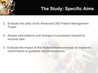 The Study: Specific Aims Evaluate the utility of the Advanced CKD Patient Management Toolkit Assess care patterns and changes in processes required to improve care 3.  Evaluate the impact of the implementation exercise on improved conformance to guideline recommendations. 