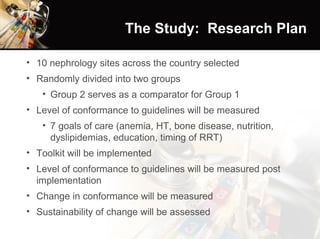 The Study:  Research Plan 10 nephrology sites across the country selected Randomly divided into two groups Group 2 serves as a comparator for Group 1 Level of conformance to guidelines will be measured 7 goals of care (anemia, HT, bone disease, nutrition, dyslipidemias, education, timing of RRT) Toolkit will be implemented Level of conformance to guidelines will be measured post implementation Change in conformance will be measured Sustainability of change will be assessed 