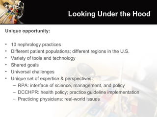 Looking Under the Hood Unique opportunity: 10 nephrology practices Different patient populations; different regions in the U.S. Variety of tools and technology Shared goals Universal challenges Unique set of expertise & perspectives: RPA: interface of science, management, and policy DCCHPR: health policy; practice guideline implementation Practicing physicians: real-world issues 
