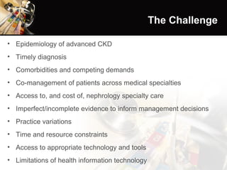 The Challenge Epidemiology of advanced CKD Timely diagnosis  Comorbidities and competing demands Co-management of patients across medical specialties Access to, and cost of, nephrology specialty care Imperfect/incomplete evidence to inform management decisions Practice variations Time and resource constraints Access to appropriate technology and tools Limitations of health information technology 