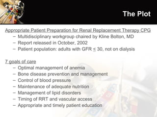 The Plot Appropriate Patient Preparation for Renal Replacement Therapy CPG Multidisciplinary workgroup chaired by Kline Bolton, MD Report released in October, 2002 Patient population: adults with GFR  <  30, not on dialysis 7 goals of care Optimal management of anemia Bone disease prevention and management Control of blood pressure Maintenance of adequate nutrition Management of lipid disorders Timing of RRT and vascular access Appropriate and timely patient education 